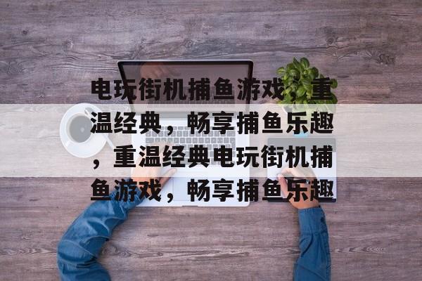 电玩街机捕鱼游戏，重温经典，畅享捕鱼乐趣，重温经典电玩街机捕鱼游戏，畅享捕鱼乐趣