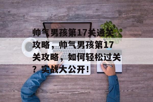 帅气男孩第17关通关攻略,帅气男孩第17关攻略,如何轻松过关?实战大公开! 帅气男孩第17关通关攻略,帅气男孩第17关攻略,如何轻松过关?实战大公开!