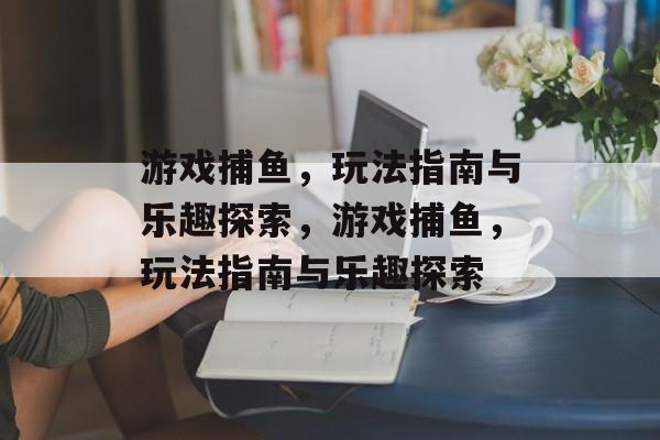 游戏捕鱼，玩法指南与乐趣探索，游戏捕鱼，玩法指南与乐趣探索
