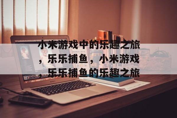 小米游戏中的乐趣之旅,乐乐捕鱼,小米游戏,乐乐捕鱼的乐趣之旅 小米游戏中的乐趣之旅,乐乐捕鱼,小米游戏,乐乐捕鱼的乐趣之旅