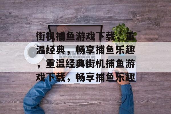 街机捕鱼游戏下载，重温经典，畅享捕鱼乐趣，重温经典街机捕鱼游戏下载，畅享捕鱼乐趣