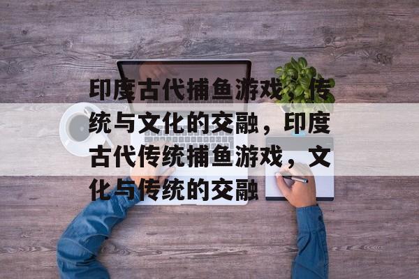 印度古代捕鱼游戏,传统与文化的交融,印度古代传统捕鱼游戏,文化与传统的交融 印度古代捕鱼游戏,传统与文化的交融,印度古代传统捕鱼游戏,文化与传统的交融