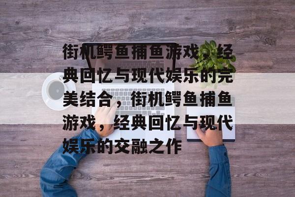 街机鳄鱼捕鱼游戏,经典回忆与现代娱乐的完美结合,街机鳄鱼捕鱼游戏,经典回忆与现代娱乐的交融之作 街机鳄鱼捕鱼游戏,经典回忆与现代娱乐的完美结合,街机鳄鱼捕鱼游戏,经典回忆与现代娱乐的交融之作