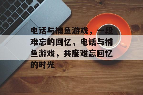 电话与捕鱼游戏,一段难忘的回忆,电话与捕鱼游戏,共度难忘回忆的时光 电话与捕鱼游戏,一段难忘的回忆,电话与捕鱼游戏,共度难忘回忆的时光