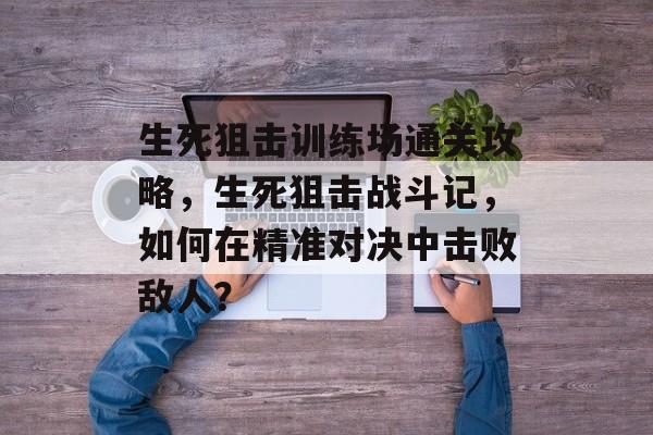 生死狙击训练场通关攻略，生死狙击战斗记，如何在精准对决中击败敌人？