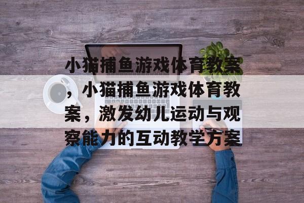 小猫捕鱼游戏体育教案,小猫捕鱼游戏体育教案,激发幼儿运动与观察能力的互动教学方案 小猫捕鱼游戏体育教案,小猫捕鱼游戏体育教案,激发幼儿运动与观察能力的互动教学方案