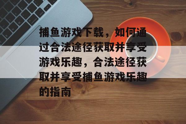 捕鱼游戏下载,如何通过合法途径获取并享受游戏乐趣,合法途径获取并享受捕鱼游戏乐趣的指南 捕鱼游戏下载,如何通过合法途径获取并享受游戏乐趣,合法途径获取并享受捕鱼游戏乐趣的指南