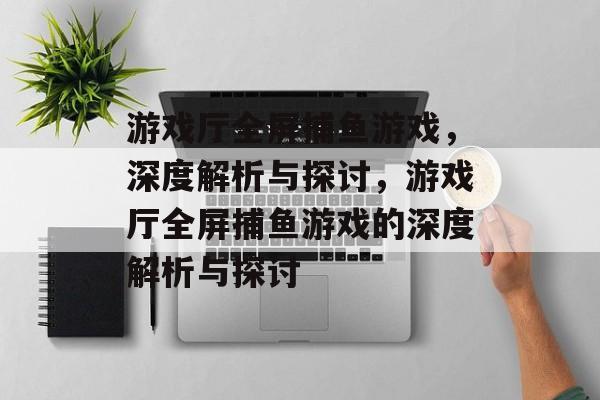游戏厅全屏捕鱼游戏,深度解析与探讨,游戏厅全屏捕鱼游戏的深度解析与探讨 游戏厅全屏捕鱼游戏,深度解析与探讨,游戏厅全屏捕鱼游戏的深度解析与探讨