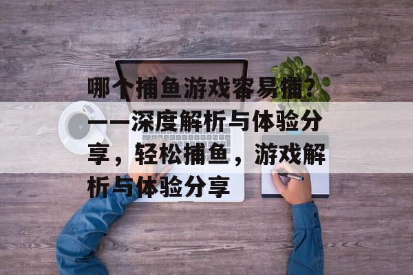 哪个捕鱼游戏容易捕?——深度解析与体验分享,轻松捕鱼,游戏解析与体验分享 哪个捕鱼游戏容易捕?——深度解析与体验分享,轻松捕鱼,游戏解析与体验分享