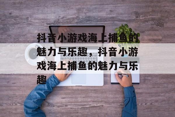 抖音小游戏海上捕鱼的魅力与乐趣,抖音小游戏海上捕鱼的魅力与乐趣 抖音小游戏海上捕鱼的魅力与乐趣,抖音小游戏海上捕鱼的魅力与乐趣