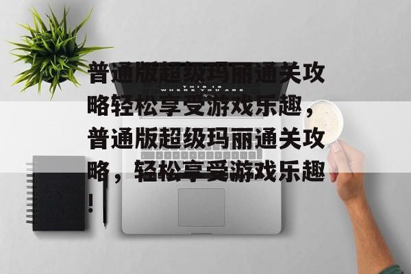 普通版超级玛丽通关攻略轻松享受游戏乐趣,普通版超级玛丽通关攻略,轻松享受游戏乐趣! 普通版超级玛丽通关攻略轻松享受游戏乐趣,普通版超级玛丽通关攻略,轻松享受游戏乐趣!