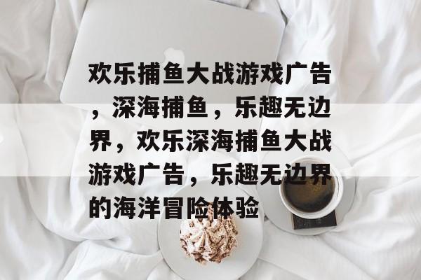 欢乐捕鱼大战游戏广告,深海捕鱼,乐趣无边界,欢乐深海捕鱼大战游戏广告,乐趣无边界的海洋冒险体验 欢乐捕鱼大战游戏广告,深海捕鱼,乐趣无边界,欢乐深海捕鱼大战游戏广告,乐趣无边界的海洋冒险体验