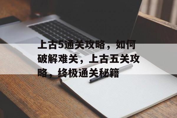 上古5通关攻略,如何破解难关,上古五关攻略,终极通关秘籍 上古5通关攻略,如何破解难关,上古五关攻略,终极通关秘籍