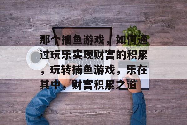 那个捕鱼游戏,如何通过玩乐实现财富的积累,玩转捕鱼游戏,乐在其中,财富积累之道 那个捕鱼游戏,如何通过玩乐实现财富的积累,玩转捕鱼游戏,乐在其中,财富积累之道
