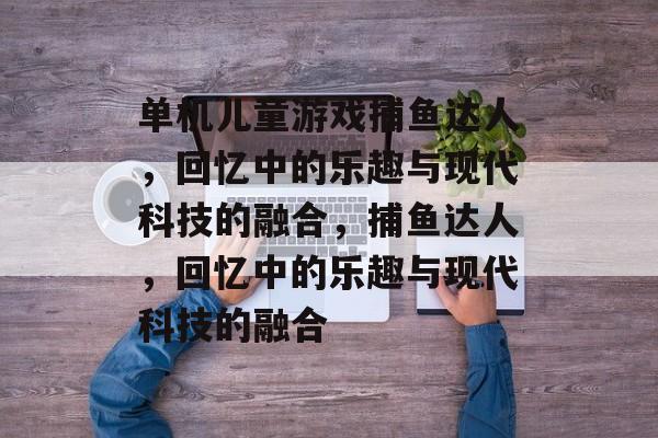 单机儿童游戏捕鱼达人,回忆中的乐趣与现代科技的融合,捕鱼达人,回忆中的乐趣与现代科技的融合 单机儿童游戏捕鱼达人,回忆中的乐趣与现代科技的融合,捕鱼达人,回忆中的乐趣与现代科技的融合