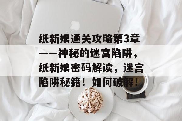 纸新娘通关攻略第3章——神秘的迷宫陷阱,纸新娘密码解读,迷宫陷阱秘籍!如何破解! 纸新娘通关攻略第3章——神秘的迷宫陷阱,纸新娘密码解读,迷宫陷阱秘籍!如何破解!