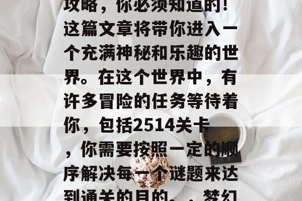 梦幻家园2514通关攻略,你必须知道的!这篇文章将带你进入一个充满神秘和乐趣的世界。在这个世界中,有许多冒险的任务等待着你,包括2514关卡,你需要按照一定的顺序解决每一个谜题来达到通关的目的。,梦幻家园2514通关攻略 梦幻家园2514通关攻略,你必须知道的!这篇文章将带你进入一个充满神秘和乐趣的世界。在这个世界中,有许多冒险的任务等待着你,包括2514关卡,你需要按照一定的顺序解决每一个谜题来达到通关的目的。,梦幻家园2514通关攻略