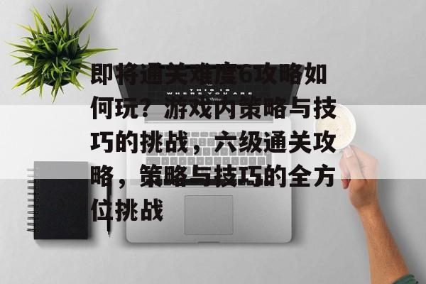 即将通关难度6攻略如何玩?游戏内策略与技巧的挑战,六级通关攻略,策略与技巧的全方位挑战 即将通关难度6攻略如何玩?游戏内策略与技巧的挑战,六级通关攻略,策略与技巧的全方位挑战