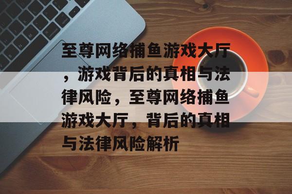 至尊网络捕鱼游戏大厅,游戏背后的真相与法律风险,至尊网络捕鱼游戏大厅,背后的真相与法律风险解析 至尊网络捕鱼游戏大厅,游戏背后的真相与法律风险,至尊网络捕鱼游戏大厅,背后的真相与法律风险解析