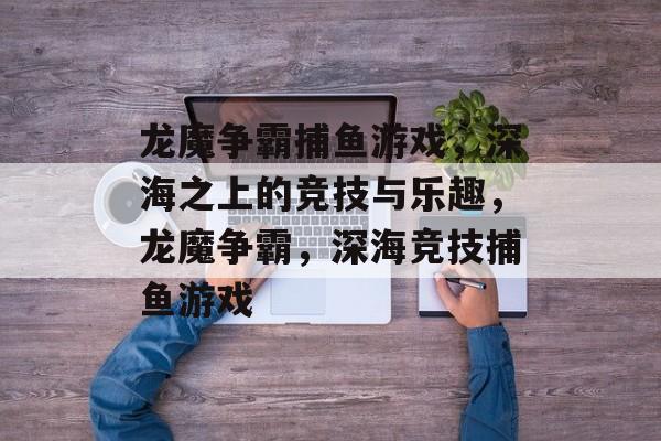 龙魔争霸捕鱼游戏,深海之上的竞技与乐趣,龙魔争霸,深海竞技捕鱼游戏 龙魔争霸捕鱼游戏,深海之上的竞技与乐趣,龙魔争霸,深海竞技捕鱼游戏