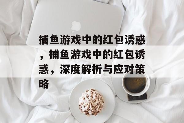 捕鱼游戏中的红包诱惑,捕鱼游戏中的红包诱惑,深度解析与应对策略 捕鱼游戏中的红包诱惑,捕鱼游戏中的红包诱惑,深度解析与应对策略