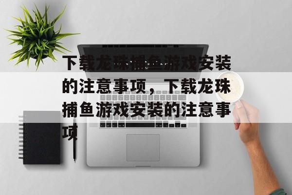 下载龙珠捕鱼游戏安装的注意事项,下载龙珠捕鱼游戏安装的注意事项 下载龙珠捕鱼游戏安装的注意事项,下载龙珠捕鱼游戏安装的注意事项