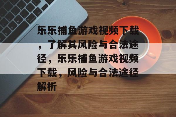 乐乐捕鱼游戏视频下载,了解其风险与合法途径,乐乐捕鱼游戏视频下载,风险与合法途径解析 乐乐捕鱼游戏视频下载,了解其风险与合法途径,乐乐捕鱼游戏视频下载,风险与合法途径解析