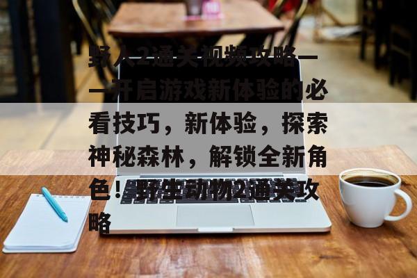 野人2通关视频攻略——开启游戏新体验的必看技巧,新体验,探索神秘森林,解锁全新角色!野生动物2通关攻略 野人2通关视频攻略——开启游戏新体验的必看技巧,新体验,探索神秘森林,解锁全新角色!野生动物2通关攻略