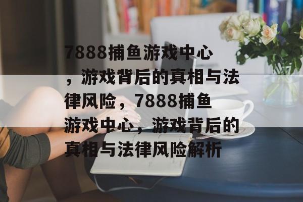 7888捕鱼游戏中心,游戏背后的真相与法律风险,7888捕鱼游戏中心,游戏背后的真相与法律风险解析 7888捕鱼游戏中心,游戏背后的真相与法律风险,7888捕鱼游戏中心,游戏背后的真相与法律风险解析