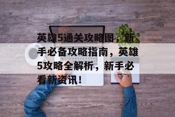 英雄5通关攻略图,新手必备攻略指南,英雄5攻略全解析,新手必看新资讯! 英雄5通关攻略图,新手必备攻略指南,英雄5攻略全解析,新手必看新资讯!