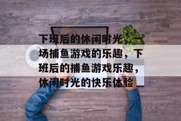 下班后的休闲时光,一场捕鱼游戏的乐趣,下班后的捕鱼游戏乐趣,休闲时光的快乐体验 下班后的休闲时光,一场捕鱼游戏的乐趣,下班后的捕鱼游戏乐趣,休闲时光的快乐体验
