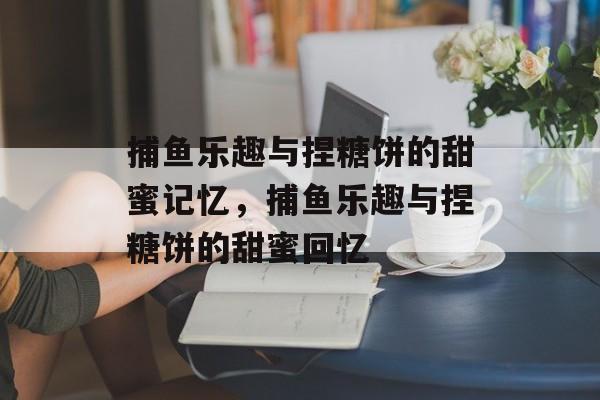 捕鱼乐趣与捏糖饼的甜蜜记忆，捕鱼乐趣与捏糖饼的甜蜜回忆