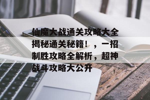 仙魔大战通关攻略大全揭秘通关秘籍！，一招制胜攻略全解析，超神战斗攻略大公开
