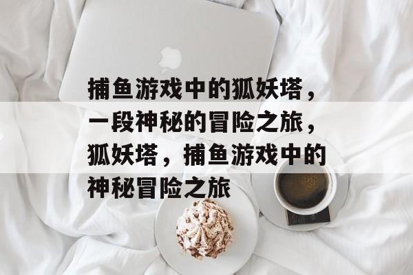 捕鱼游戏中的狐妖塔,一段神秘的冒险之旅,狐妖塔,捕鱼游戏中的神秘冒险之旅 捕鱼游戏中的狐妖塔,一段神秘的冒险之旅,狐妖塔,捕鱼游戏中的神秘冒险之旅