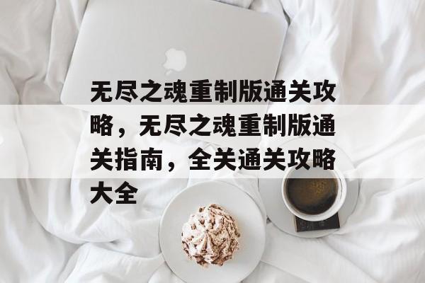 无尽之魂重制版通关攻略，无尽之魂重制版通关指南，全关通关攻略大全