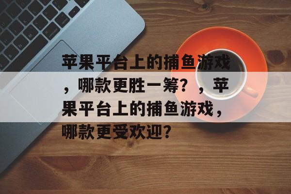 苹果平台上的捕鱼游戏,哪款更胜一筹?,苹果平台上的捕鱼游戏,哪款更受欢迎? 苹果平台上的捕鱼游戏,哪款更胜一筹?,苹果平台上的捕鱼游戏,哪款更受欢迎?