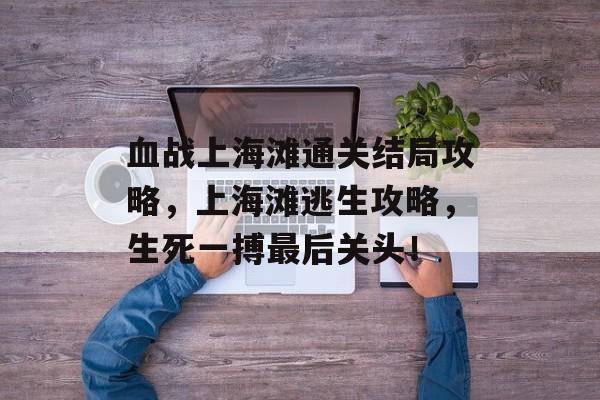 血战上海滩通关结局攻略,上海滩逃生攻略,生死一搏最后关头! 血战上海滩通关结局攻略,上海滩逃生攻略,生死一搏最后关头!