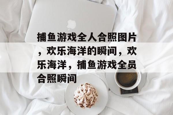 捕鱼游戏全人合照图片,欢乐海洋的瞬间,欢乐海洋,捕鱼游戏全员合照瞬间 捕鱼游戏全人合照图片,欢乐海洋的瞬间,欢乐海洋,捕鱼游戏全员合照瞬间