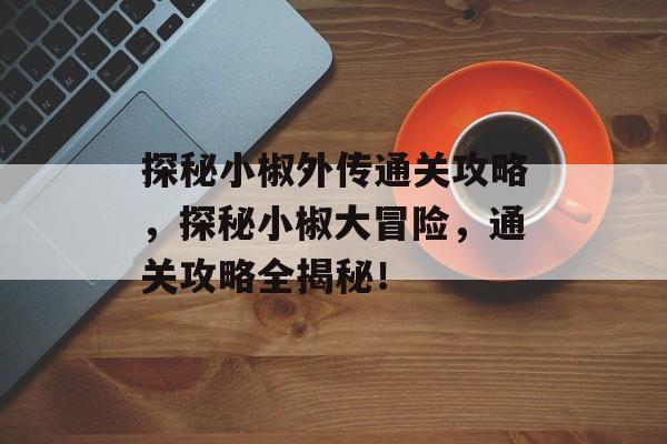 探秘小椒外传通关攻略,探秘小椒大冒险,通关攻略全揭秘! 探秘小椒外传通关攻略,探秘小椒大冒险,通关攻略全揭秘!