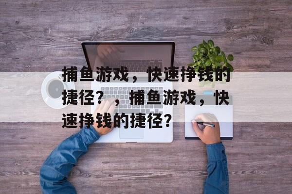 捕鱼游戏,快速挣钱的捷径?,捕鱼游戏,快速挣钱的捷径? 捕鱼游戏,快速挣钱的捷径?,捕鱼游戏,快速挣钱的捷径?