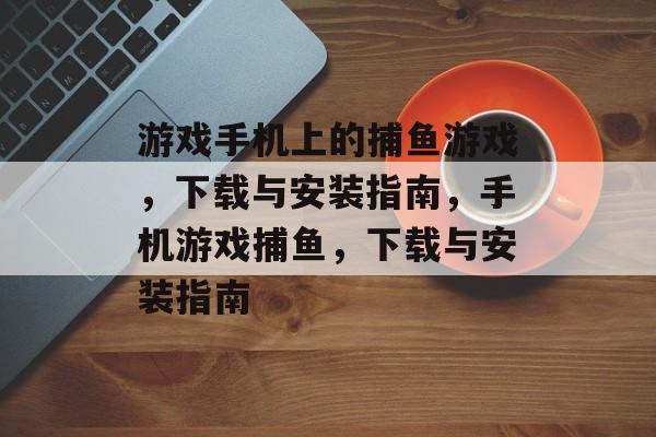 游戏手机上的捕鱼游戏,下载与安装指南,手机游戏捕鱼,下载与安装指南 游戏手机上的捕鱼游戏,下载与安装指南,手机游戏捕鱼,下载与安装指南