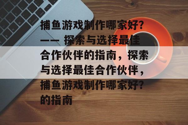 捕鱼游戏制作哪家好?—— 探索与选择最佳合作伙伴的指南,探索与选择最佳合作伙伴,捕鱼游戏制作哪家好?的指南 捕鱼游戏制作哪家好?—— 探索与选择最佳合作伙伴的指南,探索与选择最佳合作伙伴,捕鱼游戏制作哪家好?的指南