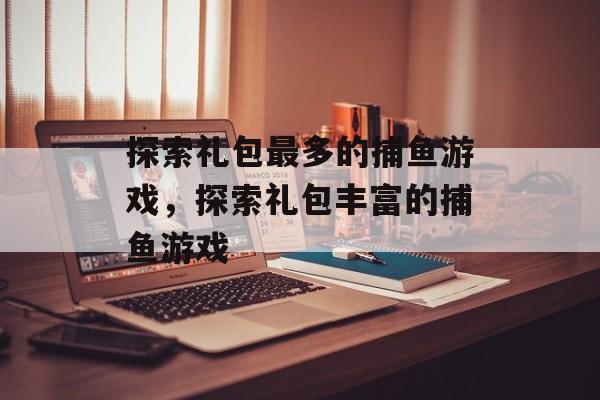 探索礼包最多的捕鱼游戏,探索礼包丰富的捕鱼游戏 探索礼包最多的捕鱼游戏,探索礼包丰富的捕鱼游戏
