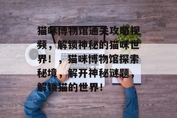 猫咪博物馆通关攻略视频,解锁神秘的猫咪世界!,猫咪博物馆探索秘境,解开神秘谜题,解锁猫的世界! 猫咪博物馆通关攻略视频,解锁神秘的猫咪世界!,猫咪博物馆探索秘境,解开神秘谜题,解锁猫的世界!