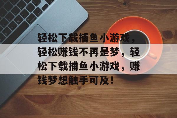 轻松下载捕鱼小游戏,轻松赚钱不再是梦,轻松下载捕鱼小游戏,赚钱梦想触手可及! 轻松下载捕鱼小游戏,轻松赚钱不再是梦,轻松下载捕鱼小游戏,赚钱梦想触手可及!