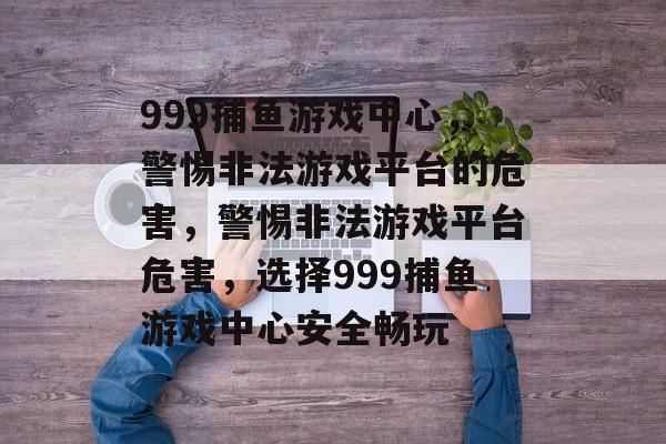999捕鱼游戏中心，警惕非法游戏平台的危害，警惕非法游戏平台危害，选择999捕鱼游戏中心安全畅玩