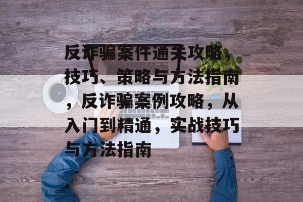 反诈骗案件通关攻略,技巧、策略与方法指南,反诈骗案例攻略,从入门到精通,实战技巧与方法指南 反诈骗案件通关攻略,技巧、策略与方法指南,反诈骗案例攻略,从入门到精通,实战技巧与方法指南