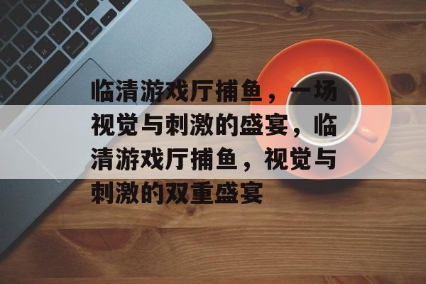 临清游戏厅捕鱼,一场视觉与刺激的盛宴,临清游戏厅捕鱼,视觉与刺激的双重盛宴 临清游戏厅捕鱼,一场视觉与刺激的盛宴,临清游戏厅捕鱼,视觉与刺激的双重盛宴