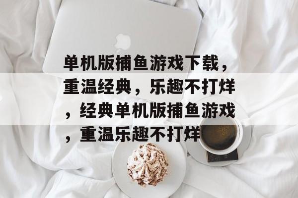 单机版捕鱼游戏下载,重温经典,乐趣不打烊,经典单机版捕鱼游戏,重温乐趣不打烊 单机版捕鱼游戏下载,重温经典,乐趣不打烊,经典单机版捕鱼游戏,重温乐趣不打烊