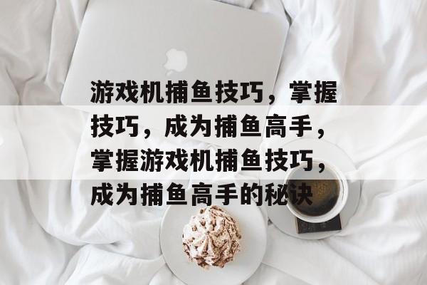 游戏机捕鱼技巧，掌握技巧，成为捕鱼高手，掌握游戏机捕鱼技巧，成为捕鱼高手的秘诀